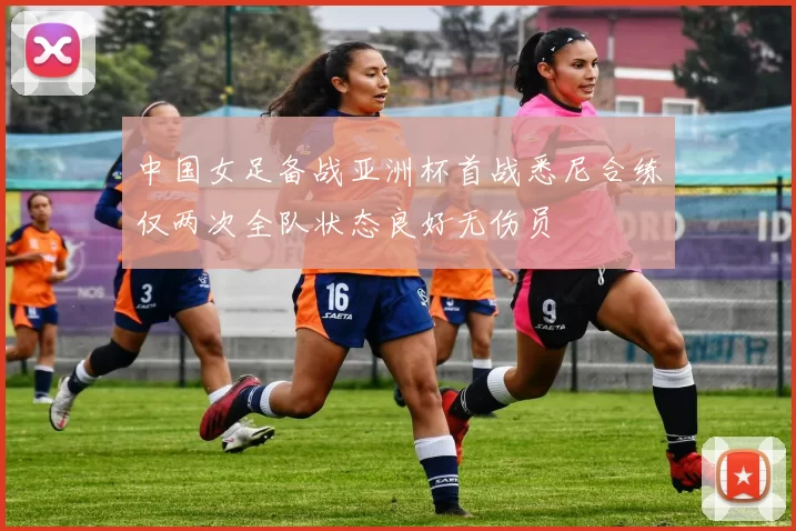 中国女足备战亚洲杯首战悉尼合练仅两次全队状态良好无伤员